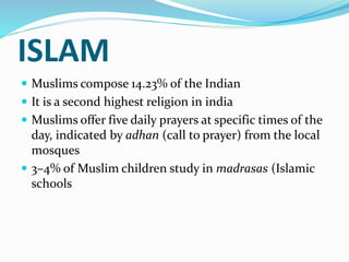 ISLAM
 Muslims compose 14.23% of the Indian
 It is a second highest religion in india
 Muslims offer five daily prayers at specific times of the
day, indicated by adhan (call to prayer) from the local
mosques
 3–4% of Muslim children study in madrasas (Islamic
schools
 