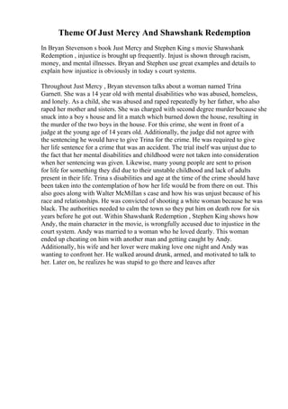 Theme Of Just Mercy And Shawshank Redemption
In Bryan Stevenson s book Just Mercy and Stephen King s movie Shawshank
Redemption , injustice is brought up frequently. Injust is shown through racism,
money, and mental illnesses. Bryan and Stephen use great examples and details to
explain how injustice is obviously in today s court systems.
Throughout Just Mercy , Bryan stevenson talks about a woman named Trina
Garnett. She was a 14 year old with mental disabilities who was abused, homeless,
and lonely. As a child, she was abused and raped repeatedly by her father, who also
raped her mother and sisters. She was charged with second degree murder because she
snuck into a boy s house and lit a match which burned down the house, resulting in
the murder of the two boys in the house. For this crime, she went in front of a
judge at the young age of 14 years old. Additionally, the judge did not agree with
the sentencing he would have to give Trina for the crime. He was required to give
her life sentence for a crime that was an accident. The trial itself was unjust due to
the fact that her mental disabilities and childhood were not taken into consideration
when her sentencing was given. Likewise, many young people are sent to prison
for life for something they did due to their unstable childhood and lack of adults
present in their life. Trina s disabilities and age at the time of the crime should have
been taken into the contemplation of how her life would be from there on out. This
also goes along with Walter McMillan s case and how his was unjust because of his
race and relationships. He was convicted of shooting a white woman because he was
black. The authorities needed to calm the town so they put him on death row for six
years before he got out. Within Shawshank Redemption , Stephen King shows how
Andy, the main character in the movie, is wrongfully accused due to injustice in the
court system. Andy was married to a woman who he loved dearly. This woman
ended up cheating on him with another man and getting caught by Andy.
Additionally, his wife and her lover were making love one night and Andy was
wanting to confront her. He walked around drunk, armed, and motivated to talk to
her. Later on, he realizes he was stupid to go there and leaves after
 