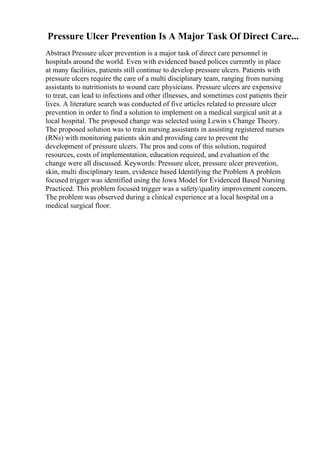 Pressure Ulcer Prevention Is A Major Task Of Direct Care...
Abstract Pressure ulcer prevention is a major task of direct care personnel in
hospitals around the world. Even with evidenced based polices currently in place
at many facilities, patients still continue to develop pressure ulcers. Patients with
pressure ulcers require the care of a multi disciplinary team, ranging from nursing
assistants to nutritionists to wound care physicians. Pressure ulcers are expensive
to treat, can lead to infections and other illnesses, and sometimes cost patients their
lives. A literature search was conducted of five articles related to pressure ulcer
prevention in order to find a solution to implement on a medical surgical unit at a
local hospital. The proposed change was selected using Lewin s Change Theory.
The proposed solution was to train nursing assistants in assisting registered nurses
(RNs) with monitoring patients skin and providing care to prevent the
development of pressure ulcers. The pros and cons of this solution, required
resources, costs of implementation, education required, and evaluation of the
change were all discussed. Keywords: Pressure ulcer, pressure ulcer prevention,
skin, multi disciplinary team, evidence based Identifying the Problem A problem
focused trigger was identified using the Iowa Model for Evidenced Based Nursing
Practiced. This problem focused trigger was a safety/quality improvement concern.
The problem was observed during a clinical experience at a local hospital on a
medical surgical floor.
 