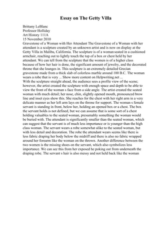 Essay on The Getty Villa
Brittany LeBlanc
Professor Holliday
Art History 111A
15 November 2010
Gravestone of a Woman with Her Attendant The Gravestone of a Woman with her
attendant is a sculpture created by an unknown artist and is now on display at the
Getty Villa in Malibu, California. The sculpture is of a womanseated in a cushioned
armchair, reaching out to lightly touch the top of a box or chest held by her
attendant. We can tell from the sculpture that the women is of a higher class
because of how her hair is done, the significant amount of jewelry, and the decorated
throne that she lounges in. This sculpture is an extremely detailed Grecian
gravestone made from a thick slab of colorless marble around 100 B.C. The woman
wears a robe that is very ... Show more content on Helpwriting.net ...
With the sculpture straight ahead, the audience sees a profile view of the scene;
however, the artist created the sculpture with enough space and depth to be able to
view the front of the woman s face from a side angle. The artist created the seated
woman with much detail; her nose, chin, slightly opened mouth, pronounced brow
line and inset eyes show this. She reaches for the chest with her right arm in a very
delicate manner as her left arm lays on the throne for support. The woman s female
servant is standing in front, below her, holding an opened box or a chest. The box
the servant holds is not defined, but we can assume that is some sort of a chest
holding valuables to the seated woman, presumably something the woman would
be buried with. The attendant is significantly smaller than the seated woman, which
can suggest that the servant is of much less importance or is younger than the high
class woman. The servant wears a robe somewhat alike to the seated woman, but
with less detail and decoration. The robe the attendant wears seems like there is
less fabric draping her body below the midriff and there is also no fabric wrapped
around her forearm like the woman on the thrown. Another difference between the
two women is the missing shoes on the servant, which also symbolizes less
importance. We can see this from her exposed he poking out from underneath the
draping robe. The servant s hair is also messy and not held back like the woman
 