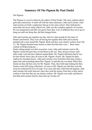 Summary Of The Pigman By Paul Zindel
The Pigman
The Pigman is a novel written by the author of Paul Zindel. The story explains about
guilt and connections. It starts off with the main characters, John and Lorraine. John
and Lorraine are both a sophomore that go to the same school. They both known
each other but never really talked a lot. John was the complete opposite of Lorraine.
He was antagonistic and She was good. Since they were so different they never got to
hang out until one thing they did that changed them.
John and Lorraine got together one day with two other people by the name of
Dennis and Norton. They were all having fun together then John and Lorraine
pranked call a man named Mr. Pignati. Both said they were charity workers from The
J L. Mr. Pignati donated some money to them but then they were ... Show more
content on Helpwriting.net ...
Prank calling people was their avocation. Later, John and Lorraine went to Mr.
Pignati s house because they invited them to the zoo. They all got to know each
other really well and met a baboon named Bobo. Mr. Pignati told them that he was
his best friend. Soon, they all went to Mr. Pignati s house. Mr. Pignati let them
explore his mundane house . John and Lorraine were mortified when they found a
paper that said something about Mrs. Pignati. It said that she was dead. When they
found out they did feel sorry for Mr. Pignati. Then, they both kept looking but then
found a room full of pig collections. As soon as Mr. Pignati saw that they seen the
room he confessed his love for pigs. Ever since that they called him the pigman. John
and Lorraine felt really bad now since they took the money from him so they had to
confess to him that they are not charity workers. Mr. Pignati was really sad about it
but John and Lorraine tried to cheer him up. So they all
 