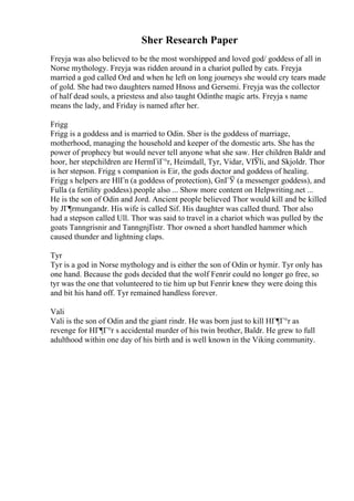 Sher Research Paper
Freyja was also believed to be the most worshipped and loved god/ goddess of all in
Norse mythology. Freyja was ridden around in a chariot pulled by cats. Freyja
married a god called Ord and when he left on long journeys she would cry tears made
of gold. She had two daughters named Hnoss and Gersemi. Freyja was the collector
of half dead souls, a priestess and also taught Odinthe magic arts. Freyja s name
means the lady, and Friday is named after her.
Frigg
Frigg is a goddess and is married to Odin. Sher is the goddess of marriage,
motherhood, managing the household and keeper of the domestic arts. She has the
power of prophecy but would never tell anyone what she saw. Her children Baldr and
hoor, her stepchildren are HermГіГ°r, Heimdall, Tyr, Vidar, VГ
Ўli, and Skjoldr. Thor
is her stepson. Frigg s companion is Eir, the gods doctor and goddess of healing.
Frigg s helpers are HlГn (a goddess of protection), GnГЎ (a messenger goddess), and
Fulla (a fertility goddess).people also ... Show more content on Helpwriting.net ...
He is the son of Odin and Jord. Ancient people believed Thor would kill and be killed
by JГ¶rmungandr. His wife is called Sif. His daughter was called thurd. Thor also
had a stepson called Ull. Thor was said to travel in a chariot which was pulled by the
goats Tanngrisnir and TanngnjГіstr. Thor owned a short handled hammer which
caused thunder and lightning claps.
Tyr
Tyr is a god in Norse mythology and is either the son of Odin or hymir. Tyr only has
one hand. Because the gods decided that the wolf Fenrir could no longer go free, so
tyr was the one that volunteered to tie him up but Fenrir knew they were doing this
and bit his hand off. Tyr remained handless forever.
Vali
Vali is the son of Odin and the giant rindr. He was born just to kill HГ¶Г°r as
revenge for HГ¶Г°r s accidental murder of his twin brother, Baldr. He grew to full
adulthood within one day of his birth and is well known in the Viking community.
 