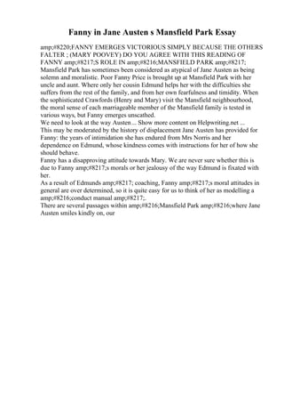 Fanny in Jane Austen s Mansfield Park Essay
amp;#8220;FANNY EMERGES VICTORIOUS SIMPLY BECAUSE THE OTHERS
FALTER ; (MARY POOVEY) DO YOU AGREE WITH THIS READING OF
FANNY amp;#8217;S ROLE IN amp;#8216;MANSFIELD PARK amp;#8217;
Mansfield Park has sometimes been considered as atypical of Jane Austen as being
solemn and moralistic. Poor Fanny Price is brought up at Mansfield Park with her
uncle and aunt. Where only her cousin Edmund helps her with the difficulties she
suffers from the rest of the family, and from her own fearfulness and timidity. When
the sophisticated Crawfords (Henry and Mary) visit the Mansfield neighbourhood,
the moral sense of each marriageable member of the Mansfield family is tested in
various ways, but Fanny emerges unscathed.
We need to look at the way Austen... Show more content on Helpwriting.net ...
This may be moderated by the history of displacement Jane Austen has provided for
Fanny: the years of intimidation she has endured from Mrs Norris and her
dependence on Edmund, whose kindness comes with instructions for her of how she
should behave.
Fanny has a disapproving attitude towards Mary. We are never sure whether this is
due to Fanny amp;#8217;s morals or her jealousy of the way Edmund is fixated with
her.
As a result of Edmunds amp;#8217; coaching, Fanny amp;#8217;s moral attitudes in
general are over determined, so it is quite easy for us to think of her as modelling a
amp;#8216;conduct manual amp;#8217;.
There are several passages within amp;#8216;Mansfield Park amp;#8216;where Jane
Austen smiles kindly on, our
 