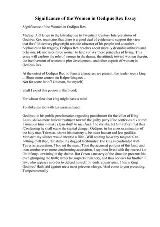 Significance of the Women in Oedipus Rex Essay
Significance of the Women in Oedipus Rex
Michael J. O Brien in the Introduction to Twentieth Century Interpretations of
Oedipus Rex, maintains that there is a good deal of evidence to support this view
that the fifth century playwright was the educator of his people and a teacher .
Sophocles in his tragedy, Oedipus Rex, teaches about morally desirable attitudes and
behavior, (4) and uses three women to help convey these principles of living. This
essay will explore the role of women in the drama, the attitude toward women therein,
the involvement of women in plot development, and other aspects of women in
Oedipus Rex.
At the outset of Oedipus Rex no female characters are present; the reader sees a king
... Show more content on Helpwriting.net ...
Not for some far off kinsman, but myself,
Shall I expel this poison in the blood;
For whoso slew that king might have a mind
To strike me too with his assassin hand.
Oedipus, in his public proclamation regarding punishment for the killer of King
Laius, shows more lenient treatment toward the guilty party if he confesses his crime:
I summon him to make clean shrift to me./And if he shrinks, let him reflect that thus
/Confessing he shall scape the capital charge . Oedipus, in his cross examination of
the holy man Teiresias, shows his mastery to be more human and less godlike:
Monster! thy silence would incense a flint. /Will nothing loose thy tongue? Can
nothing melt thee, /Or shake thy dogged taciturnity? The king is confronted with
Teiresias accusation, Thou art the man, /Thou the accursed polluter of this land, and
then another even more condemning accusation, I say thou livest with thy nearest kin
/In infamy, unwitting in thy shame. But Creon s mastery of the situation prevents his
even glimpsing the truth; rather he suspects treachery, and thus accuses his brother in
law, who appears in order to defend himself: Friends, countrymen, I learn King
Oedipus/ Hath laid against me a most grievous charge, /And come to you protesting.
Temperamentally
 