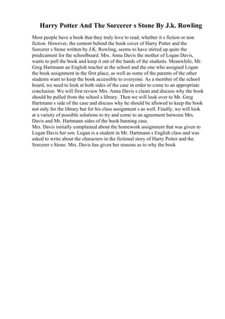 Harry Potter And The Sorcerer s Stone By J.k. Rowling
Most people have a book that they truly love to read, whether it s fiction or non
fiction. However, the content behind the book cover of Harry Potter and the
Sorcerer s Stone written by J.K. Rowling, seems to have stirred up quite the
predicament for the schoolboard. Mrs. Anna Davis the mother of Logan Davis,
wants to pull the book and keep it out of the hands of the students. Meanwhile, Mr.
Greg Hartmann an English teacher at the school and the one who assigned Logan
the book assignment in the first place, as well as some of the parents of the other
students want to keep the book accessible to everyone. As a member of the school
board, we need to look at both sides of the case in order to come to an appropriate
conclusion. We will first review Mrs. Anna Davis s claim and discuss why the book
should be pulled from the school s library. Then we will look over to Mr. Greg
Hartmann s side of the case and discuss why he should be allowed to keep the book
not only for the library but for his class assignment s as well. Finally, we will look
at a variety of possible solutions to try and come to an agreement between Mrs.
Davis and Mr. Hartmann sides of the book banning case.
Mrs. Davis initially complained about the homework assignment that was given to
Logan Davis her son. Logan is a student in Mr. Hartmann s English class and was
asked to write about the characters in the fictional story of Harry Potter and the
Sorcerer s Stone. Mrs. Davis has given her reasons as to why the book
 