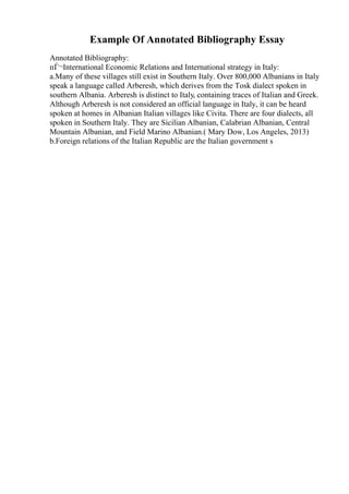 Example Of Annotated Bibliography Essay
Annotated Bibliography:
пЃ¬International Economic Relations and International strategy in Italy:
a.Many of these villages still exist in Southern Italy. Over 800,000 Albanians in Italy
speak a language called Arberesh, which derives from the Tosk dialect spoken in
southern Albania. Arberesh is distinct to Italy, containing traces of Italian and Greek.
Although Arberesh is not considered an official language in Italy, it can be heard
spoken at homes in Albanian Italian villages like Civita. There are four dialects, all
spoken in Southern Italy. They are Sicilian Albanian, Calabrian Albanian, Central
Mountain Albanian, and Field Marino Albanian.( Mary Dow, Los Angeles, 2013)
b.Foreign relations of the Italian Republic are the Italian government s
 