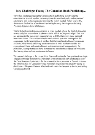 Key Challenges Facing The Canadian Book Publishing...
Three key challenges facing the Canadian book publishing industry are the
concentration in retail market, the competition for multinationals, and the cost of
adapting to new technologies and entering the export market. Policy source 14,
Summative Evaluation of the Book Publishing Industry Development Industry
Program discusses these challenges.
The first challenge is the concentration in retail market, where the English Canadian
market only has one national bookstore chain, which is Chapters/Indigo. This was
not an issue in the past, where in comparison to 1985, there were three national
bookstore chains. The concentration in retail markets provides lower prices for
consumers, but for competition it implies that there are less traditional bookstores
available. One benefit of having a concentration in retail market would be the
expression of chain and non traditional sectors are more of an opportunity for
publishers, seeing that retails have expanded the national retail space for books and
thus having attracted new customers for books.
The second challenge is the competition from multinationals. Competition from large,
foreign controlled multinational publishers with subsidiaries in Canada are an issue
for Canadian owned publishers for the reason that their presence in Canada restrains
the opportunities for Canadian owned publishers to generate revenues by acting as
distributors of imported books. Multinationals have also become active in publishing
Canadian authored
 