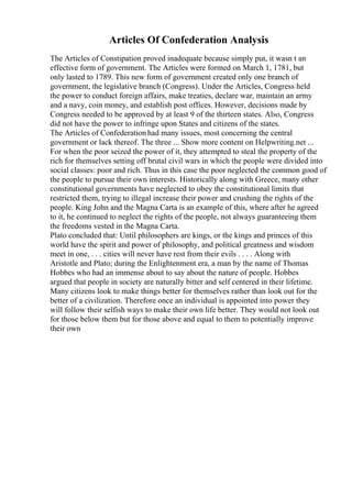 Articles Of Confederation Analysis
The Articles of Constipation proved inadequate because simply put, it wasn t an
effective form of government. The Articles were formed on March 1, 1781, but
only lasted to 1789. This new form of government created only one branch of
government, the legislative branch (Congress). Under the Articles, Congress held
the power to conduct foreign affairs, make treaties, declare war, maintain an army
and a navy, coin money, and establish post offices. However, decisions made by
Congress needed to be approved by at least 9 of the thirteen states. Also, Congress
did not have the power to infringe upon States and citizens of the states.
The Articles of Confederation had many issues, most concerning the central
government or lack thereof. The three ... Show more content on Helpwriting.net ...
For when the poor seized the power of it, they attempted to steal the property of the
rich for themselves setting off brutal civil wars in which the people were divided into
social classes: poor and rich. Thus in this case the poor neglected the common good of
the people to pursue their own interests. Historically along with Greece, many other
constitutional governments have neglected to obey the constitutional limits that
restricted them, trying to illegal increase their power and crushing the rights of the
people. King John and the Magna Carta is an example of this, where after he agreed
to it, he continued to neglect the rights of the people, not always guaranteeing them
the freedoms vested in the Magna Carta.
Plato concluded that: Until philosophers are kings, or the kings and princes of this
world have the spirit and power of philosophy, and political greatness and wisdom
meet in one, . . . cities will never have rest from their evils . . . . Along with
Aristotle and Plato; during the Enlightenment era, a man by the name of Thomas
Hobbes who had an immense about to say about the nature of people. Hobbes
argued that people in society are naturally bitter and self centered in their lifetime.
Many citizens look to make things better for themselves rather than look out for the
better of a civilization. Therefore once an individual is appointed into power they
will follow their selfish ways to make their own life better. They would not look out
for those below them but for those above and equal to them to potentially improve
their own
 