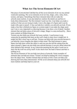 What Are The Seven Elements Of Art
One piece of artwork that I did that has all the seven elements of art was my animal
watercolor painting. The seven elements of art are line, shape, color, value, form ,
texture, and space. Somethings that these elements help with are make the
artwork more realistic. It can also help how realistic the details are and how it
looks three dimensional. The first element I used was line. Line helps you make a
outline of what you are trying to make. Line is the edges of a figure and it can be
made with a pen or pencil. A line can help how realistic you artwork can look. If you
make a line that is behind you figure at a certain angle it can make the shape seem
real. Line is very important to a drawing because it can show a lot of detail. Another
element that can help a piece of artwork is shape. Shape is a area enclosed by... Show
more content on Helpwriting.net ...
Texture can also help your artwork feel more realistic. I used texture in my
watercolor by painting little hairs on the wolf s body to show how it might feel. It
might feel like a furry rug or soft hair. Texture can help with your artwork because it
can help the viewer imagine the object in their mind. The final element is space.
Space can help show where the object is and you can also tell the setting from the
space around it. Space can also help your artwork because it can give detail about the
story behind of the artwork. In my watercolor painting the the space I used was to
show the the wolf was all by itself. It also shows how the land is barren and their is
nothing on it.
The Seven Elements of Art can help your pieces of artwork. Some examples of
elements that can help are texture. Texture can help by helping the viewer imagine
how the object feels. Another element that can help us form. Form can help your
drawing feel more three dimensional. All the seven elements help your artwork feel
more realistic and help improve your art
 