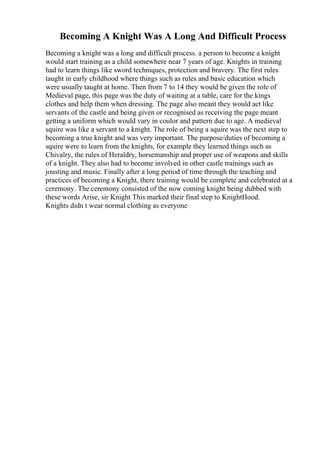 Becoming A Knight Was A Long And Difficult Process
Becoming a knight was a long and difficult process. a person to become a knight
would start training as a child somewhere near 7 years of age. Knights in training
had to learn things like sword techniques, protection and bravery. The first rules
taught in early childhood where things such as rules and basic education which
were usually taught at home. Then from 7 to 14 they would be given the role of
Medieval page, this page was the duty of waiting at a table, care for the kings
clothes and help them when dressing. The page also meant they would act like
servants of the castle and being given or recognised as receiving the page meant
getting a uniform which would vary in coulor and pattern due to age. A medieval
squire was like a servant to a knight. The role of being a squire was the next step to
becoming a true knight and was very important. The purpose/duties of becoming a
squire were to learn from the knights, for example they learned things such as
Chivalry, the rules of Heraldry, horsemanship and proper use of weapons and skills
of a knight. They also had to become involved in other castle trainings such as
jousting and music. Finally after a long period of time through the teaching and
practices of becoming a Knight, there training would be complete and celebrated at a
ceremony. The ceremony consisted of the now coming knight being dubbed with
these words Arise, sir Knight This marked their final step to KnightHood.
Knights didn t wear normal clothing as everyone
 