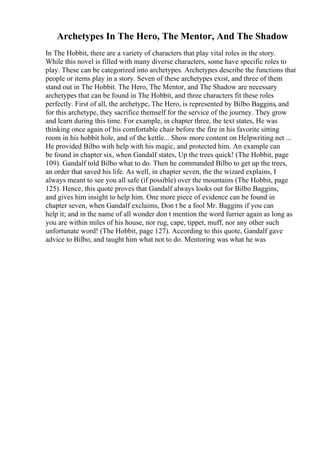 Archetypes In The Hero, The Mentor, And The Shadow
In The Hobbit, there are a variety of characters that play vital roles in the story.
While this novel is filled with many diverse characters, some have specific roles to
play. These can be categorized into archetypes. Archetypes describe the functions that
people or items play in a story. Seven of these archetypes exist, and three of them
stand out in The Hobbit. The Hero, The Mentor, and The Shadow are necessary
archetypes that can be found in The Hobbit, and three characters fit these roles
perfectly. First of all, the archetype, The Hero, is represented by Bilbo Baggins, and
for this archetype, they sacrifice themself for the service of the journey. They grow
and learn during this time. For example, in chapter three, the text states, He was
thinking once again of his comfortable chair before the fire in his favorite sitting
room in his hobbit hole, and of the kettle... Show more content on Helpwriting.net ...
He provided Bilbo with help with his magic, and protected him. An example can
be found in chapter six, when Gandalf states, Up the trees quick! (The Hobbit, page
109). Gandalf told Bilbo what to do. Then he commanded Bilbo to get up the trees,
an order that saved his life. As well, in chapter seven, the the wizard explains, I
always meant to see you all safe (if possible) over the mountains (The Hobbit, page
125). Hence, this quote proves that Gandalf always looks out for Bilbo Baggins,
and gives him insight to help him. One more piece of evidence can be found in
chapter seven, when Gandalf exclaims, Don t be a fool Mr. Baggins if you can
help it; and in the name of all wonder don t mention the word furrier again as long as
you are within miles of his house, nor rug, cape, tippet, muff, nor any other such
unfortunate word! (The Hobbit, page 127). According to this quote, Gandalf gave
advice to Bilbo, and taught him what not to do. Mentoring was what he was
 