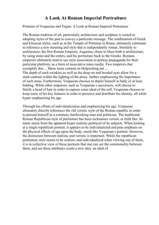 A Look At Roman Imperial Portraiture
Portraits of Vespasian and Trajan: A Look at Roman Imperial Portraiture
The Roman tradition of art, particularly architecture and sculpture is rooted in
adopting styles of the past to convey a particular message. The combination of Greek
and Etruscan styles, such as in the Temple of Portunus in Rome, ultimately culminate
to reference a new meaning and style that is independently roman. Similarly to
architecture, the first Roman Emperor, Augustus, chose to liken both is architecture,
by using stone and the orders, and his portraiture back to the Greeks. Romans
emperors ultimately tend to use style association to portray propaganda for their
particular platform, as a form of associative mass media. Two emperors that
exemplify this ... Show more content on Helpwriting.net ...
The depth of such wrinkles as well as the deep set and hooded eyes allow for a
stark contrast within the lighting of the piece, further emphasizing the importance
of such areas. Furthermore, Vespasian chooses to depict himself as bald, or at least
balding. While other emperors, such as Vespasian s successors, will choose to
falsify a head of hair in order to capture some ideal of the self, Vespasian chooses to
keep some of his key features in order to preserve and distribute his identity, all while
hyper emphasizing his age.
Through his efforts of individualization and emphasizing his age, Vespasian
ultimately directly references the old versitic style of the Roman republic in order
to present himself as a common, hardworking man and politician. The traditional
Roman Republican style of portraiture has been nicknames veristic or truth like. Its
name stems from the apparent hyper realistic portrayal of its subjects. When looking
at a single republican portrait, it appears to be individualized and puts emphasis on
the physical effects of age upon the body, much like Vespasian s portrait. However,
the distinction between realistic and veristic is important. While the republican
portraiture style seems to be realistic and individualized when viewing one of them,
it is in collective view of these portraits that one can see the commonality between
them, and see these attributes create a new idea: an ideal of
 