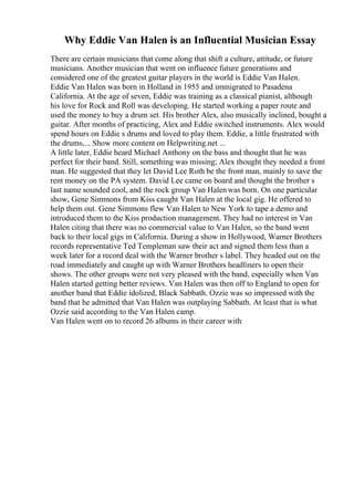 Why Eddie Van Halen is an Influential Musician Essay
There are certain musicians that come along that shift a culture, attitude, or future
musicians. Another musician that went on influence future generations and
considered one of the greatest guitar players in the world is Eddie Van Halen.
Eddie Van Halen was born in Holland in 1955 and immigrated to Pasadena
California. At the age of seven, Eddie was training as a classical pianist, although
his love for Rock and Roll was developing. He started working a paper route and
used the money to buy a drum set. His brother Alex, also musically inclined, bought a
guitar. After months of practicing, Alex and Eddie switched instruments. Alex would
spend hours on Eddie s drums and loved to play them. Eddie, a little frustrated with
the drums,... Show more content on Helpwriting.net ...
A little later, Eddie heard Michael Anthony on the bass and thought that he was
perfect for their band. Still, something was missing; Alex thought they needed a front
man. He suggested that they let David Lee Roth be the front man, mainly to save the
rent money on the PA system. David Lee came on board and thought the brother s
last name sounded cool, and the rock group Van Halenwas born. On one particular
show, Gene Simmons from Kiss caught Van Halen at the local gig. He offered to
help them out. Gene Simmons flew Van Halen to New York to tape a demo and
introduced them to the Kiss production management. They had no interest in Van
Halen citing that there was no commercial value to Van Halen, so the band went
back to their local gigs in California. During a show in Hollywood, Warner Brothers
records representative Ted Templeman saw their act and signed them less than a
week later for a record deal with the Warner brother s label. They headed out on the
road immediately and caught up with Warner Brothers headliners to open their
shows. The other groups were not very pleased with the band, especially when Van
Halen started getting better reviews. Van Halen was then off to England to open for
another band that Eddie idolized, Black Sabbath. Ozzie was so impressed with the
band that he admitted that Van Halen was outplaying Sabbath. At least that is what
Ozzie said according to the Van Halen camp.
Van Halen went on to record 26 albums in their career with
 