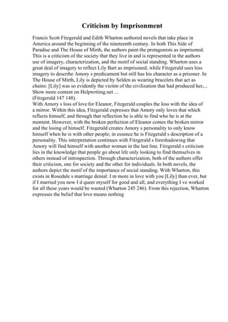 Criticism by Imprisonment
Francis Scott Fitzgerald and Edith Wharton authored novels that take place in
America around the beginning of the nineteenth century. In both This Side of
Paradise and The House of Mirth, the authors paint the protagonists as imprisoned.
This is a criticism of the society that they live in and is represented in the authors
use of imagery, characterization, and the motif of social standing. Wharton uses a
great deal of imagery to reflect Lily Bart as imprisoned, while Fitzgerald uses less
imagery to describe Amory s predicament but still has his character as a prisoner. In
The House of Mirth, Lily is depicted by Selden as wearing bracelets that act as
chains: [Lily] was so evidently the victim of the civilization that had produced her,...
Show more content on Helpwriting.net ...
(Fitzgerald 147 148).
With Amory s loss of love for Eleanor, Fitzgerald couples the loss with the idea of
a mirror. Within this idea, Fitzgerald expresses that Amory only loves that which
reflects himself, and through that reflection he is able to find who he is at the
moment. However, with the broken perfection of Eleanor comes the broken mirror
and the losing of himself. Fitzgerald creates Amory s personality to only know
himself when he is with other people; in essence he is Fitzgerald s description of a
personality. This interpretation continues with Fitzgerald s foreshadowing that
Amory will find himself with another woman in the last line. Fitzgerald s criticism
lies in the knowledge that people go about life only looking to find themselves in
others instead of introspection. Through characterization, both of the authors offer
their criticism, one for society and the other for individuals. In both novels, the
authors depict the motif of the importance of social standing. With Wharton, this
exists in Rosedale s marriage denial: I m more in love with you [Lily] than ever, but
if I married you now I d queer myself for good and all, and everything I ve worked
for all these years would be wasted (Wharton 245 246). From this rejection, Wharton
expresses the belief that love means nothing
 