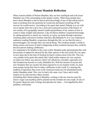 Nelson Mandela Reflection
When America thinks of Nelson Mandela, they see how intelligent and well aware
Mandela was of his surrounding in this proper country. What many people don t
know about Mandela is that he had no prior knowledge of any of that and he had to
learn everything from the questions he would ask and based everything off the
answers he would receive. According to his quote that stated, Nobody ever sat with
me at regular intervals to give me a clear and connected account of the history of
our country of its geography natural wealth and problems of our culture of how to
count to study weights and measures. Like all Xhosa children I acquired knowledge
by asking questions to satisfy my curiosity as I grew up learnt through experience
watching adults and tried to imitate what they did (Mandela 9). It is very inspiring to
audiences reading Mandela s experience through this life, we see that the more a
personstruggles, the stronger they can end up being. This awakens people s minds to
being curious and aware of what is happening in their countries because they could be
the next person making a difference.
It is important to be humble in this cruel world. Mandela really demonstrated this with
the amount of support he showed for the other options in the real world. He was open
to new ideas due to the lack of freedom he had to witness most of his life. This was
very notable in his quote that stated, But I shall neither impose my own customs
on others nor follow any practice which will offend my comrades, especially now
that freedom has become so costly (Mandela 26). With the amount of racism and
new freedoms that our country has been exposed to in our modern world, we need
more people trying their best to make a difference in the world. It s amazing the
problem of ignorance that exists in the American mind can t be diminished easily
unlike Mandalas mind. This view he had is the same view I have and it really
inspires to try and convince others around.
Something that I liked reading in Mandela s writings is the raw tone he used. He
doesn t sugar coat anything and he pointed out the mistakes he once made. In one of
his quotes about his early writings and speeches he states, ...I am appalled by their
pedantry, artificiality
 
