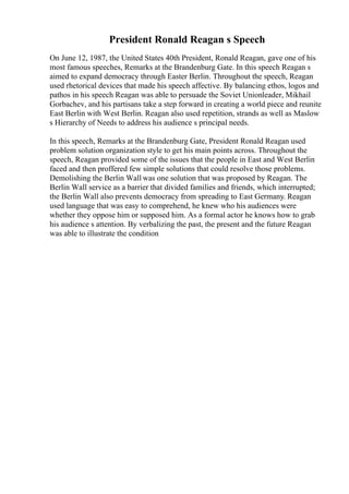 President Ronald Reagan s Speech
On June 12, 1987, the United States 40th President, Ronald Reagan, gave one of his
most famous speeches, Remarks at the Brandenburg Gate. In this speech Reagan s
aimed to expand democracy through Easter Berlin. Throughout the speech, Reagan
used rhetorical devices that made his speech affective. By balancing ethos, logos and
pathos in his speech Reagan was able to persuade the Soviet Unionleader, Mikhail
Gorbachev, and his partisans take a step forward in creating a world piece and reunite
East Berlin with West Berlin. Reagan also used repetition, strands as well as Maslow
s Hierarchy of Needs to address his audience s principal needs.
In this speech, Remarks at the Brandenburg Gate, President Ronald Reagan used
problem solution organization style to get his main points across. Throughout the
speech, Reagan provided some of the issues that the people in East and West Berlin
faced and then proffered few simple solutions that could resolve those problems.
Demolishing the Berlin Wall was one solution that was proposed by Reagan. The
Berlin Wall service as a barrier that divided families and friends, which interrupted;
the Berlin Wall also prevents democracy from spreading to East Germany. Reagan
used language that was easy to comprehend, he knew who his audiences were
whether they oppose him or supposed him. As a formal actor he knows how to grab
his audience s attention. By verbalizing the past, the present and the future Reagan
was able to illustrate the condition
 
