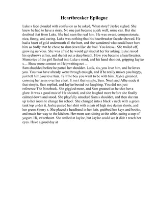 Heartbreaker Epilogue
Luke s face clouded with confusion as he asked, What story? Jaylee sighed. She
knew he had to have a story. No one just became a jerk well, some can. But she
doubted that from Luke. She had seen the real him. He was sweet, compassionate,
nice, funny, and caring. Luke was nothing that his heartbreaker facade showed. He
had a heart of gold underneath all the hurt, and she wondered who could have hurt
him so badly that he chose to shut down like she had. You know.. She trailed off,
growing nervous. She was afraid he would get mad at her for asking. Luke raised
his eyebrows at her, and she let out a deep breath. How you became a heartbreaker.
Memories of the girl flashed into Luke s mind, and his hand shot out, gripping Jaylee
s.... Show more content on Helpwriting.net ...
Sam chuckled before he patted her shoulder. Look, sis, you love him, and he loves
you. You two have already went through enough, and if he really makes you happy,
just tell him you love him. Tell the boy you want to be with him. Jaylee groaned,
crossing her arms over her chest. It isn t that simple, Sam. Noah and Allie made it
that simple. Sam replied, and Jaylee busted out laughing. You did not just
reference The Notebook. She giggled more, and Sam groaned as he shot her a
glare. It was a good movie! He shouted, and she laughed more before she finally
calmed down and stood. She playfully smacked Sam s shoulder, and then she ran
up to her room to change for school. She changed into a black v neck with a green
tank top under it. Jaylee paired her shirt with a pair of high rise denim shorts, and
her green Sperry s. She placed a headband in her hair, grabbed her keys and books,
and made her way to the kitchen. Her mom was sitting at the table, eating a cup of
yogurt. Hi, sweetheart. She smiled at Jaylee, but Jaylee could see it didn t reach her
eyes. Have a good day at
 