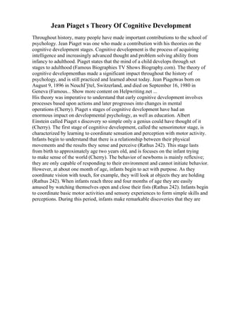 Jean Piaget s Theory Of Cognitive Development
Throughout history, many people have made important contributions to the school of
psychology. Jean Piaget was one who made a contribution with his theories on the
cognitive development stages. Cognitive development is the process of acquiring
intelligence and increasingly advanced thought and problem solving ability from
infancy to adulthood. Piaget states that the mind of a child develops through set
stages to adulthood (Famous Biographies TV Shows Biography.com). The theory of
cognitive developmenthas made a significant impact throughout the history of
psychology, and is still practiced and learned about today. Jean Piagetwas born on
August 9, 1896 in NeuchГўtel, Switzerland, and died on September 16, 1980 in
Geneva (Famous... Show more content on Helpwriting.net ...
His theory was imperative to understand that early cognitive development involves
processes based upon actions and later progresses into changes in mental
operations (Cherry). Piaget s stages of cognitive development have had an
enormous impact on developmental psychology, as well as education. Albert
Einstein called Piaget s discovery so simple only a genius could have thought of it
(Cherry). The first stage of cognitive development, called the sensorimotor stage, is
characterized by learning to coordinate sensation and perception with motor activity.
Infants begin to understand that there is a relationship between their physical
movements and the results they sense and perceive (Rathus 242). This stage lasts
from birth to approximately age two years old, and is focuses on the infant trying
to make sense of the world (Cherry). The behavior of newborns is mainly reflexive;
they are only capable of responding to their environment and cannot initiate behavior.
However, at about one month of age, infants begin to act with purpose. As they
coordinate vision with touch, for example, they will look at objects they are holding
(Rathus 242). When infants reach three and four months of age they are easily
amused by watching themselves open and close their fists (Rathus 242). Infants begin
to coordinate basic motor activities and sensory experiences to form simple skills and
perceptions. During this period, infants make remarkable discoveries that they are
 