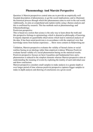 Phenomeology And Marxist Perspective
Question A Marxist perspectives central aims are to provide an empirically well
founded description of phenomenon, to get the social implications; and to illuminate
the historical process through which this phenomenon came to exist in the real world.
Additionally, its aims at comprehend and explain reality using s themes analysis and
this is confirmed by research. This has methods such as phenomenology and
Ethnomethodology.
Positivism perspective
This is based on a notion that science is the only way to learn about the truth and
this perspective belongs to epistemology which is denoted as philosophy of knowing.
It majorly depends on quantifiable observations which lead to statistical analysis of
the data. It has been noted positivism is in accordance with the empirical view that
knowledge stems from human experience. ... Show more content on Helpwriting.net
...
Validation, Marxist perspective evaluates the validity of factual claims or social
realities basing on an ideology rather than empirical evidence Whereas Positivist
evaluate factual validity of a social phenomenon basing on the statistical results.
Positivist perspective focuses on facts Causalities and fundamental laws and a
phenomenon is reduced to the simplest elements whereas Marxist perspective aims at
understanding the meaning of events by exploring the totality of each individual case
and draw conclusions.
Marxist perspective considers small samples to make analysis in a greater depth or
over longer period of time whereas positivist perspective captures bigger samples to
make in depth analysis and drawing of conclusions on a given social
 