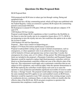 Questions On Blm Proposed Rule
BLM Proposed Rule
With proposed rule BLM aims to reduce gas lost through venting, flaring and
equipment leaks.
Proposed rule has a 60 day commenting period, which will begin once published with
the Federal Registry. Unless an extension is granted, BLM expects the commenting
period to end around 4/08/2016.
BLM proposes to amend 43 CFR parts 3100 and 3160 and add new subparts 3178
and 3179.
3100 Onshore Oil Gas Leasing
Proposal would change BLM s regulations so that it would have the flexibility in
the future to raise the royalty rate on its competitive leases above 12.5 %. BLM is
not proposing to raise the royalty rate now, but would have the option to do so after
the revision is made.
3160 Onshore Oil and Gas Operations
Proposal ... Show more content on Helpwriting.net ...
Subpart 3179 Waste Prevention and Resource Conservation
Proposal would prohibit venting of gas except in limited circumstances, such as
emergencies, or when equipment vents in an authorized way. Each emergency
will be limited to 24 hours and operator may not have more than 3 royalty free
emergencies for a lease, unit, or CA within a 30 day period. The following specific
limits are included in the proposal: o Pneumatic Controllers and Pneumatic Pumps:
Operators would be required to replace high bleed pneumatic controllers with low
bleed or no bleed pneumatic controllers within one year of the effective date of the
final rule. This requirement would apply only to pneumatic controllers that are not
subject to EPA regulations, and would not apply when the operator demonstrates to
BLM that replacing the controllers would impose such costs as to cause the
operator to cease production and abandon significant recoverable oil reserves under
the lease. o Storage Vessels: The proposal would subject existing storage vessels to
the same standards that EPA applies to new and modified vessels on BLM leases.
Operators would be required to route VOC emissions from existing storage vessels
to combustion devices, continuous flares, or sales lines within six months after the
effective date of the BLM rule. BLM can grant exceptions to operators that
demonstrate that compliance would cause the
 