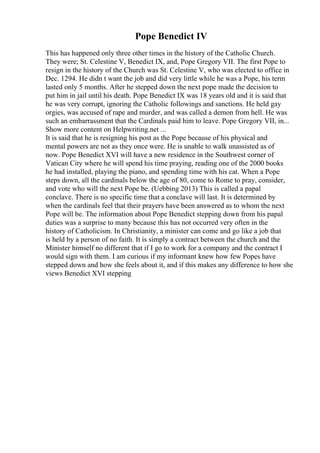 Pope Benedict IV
This has happened only three other times in the history of the Catholic Church.
They were; St. Celestine V, Benedict IX, and, Pope Gregory VII. The first Pope to
resign in the history of the Church was St. Celestine V, who was elected to office in
Dec. 1294. He didn t want the job and did very little while he was a Pope, his term
lasted only 5 months. After he stepped down the next pope made the decision to
put him in jail until his death. Pope Benedict IX was 18 years old and it is said that
he was very corrupt, ignoring the Catholic followings and sanctions. He held gay
orgies, was accused of rape and murder, and was called a demon from hell. He was
such an embarrassment that the Cardinals paid him to leave. Pope Gregory VII, in...
Show more content on Helpwriting.net ...
It is said that he is resigning his post as the Pope because of his physical and
mental powers are not as they once were. He is unable to walk unassisted as of
now. Pope Benedict XVI will have a new residence in the Southwest corner of
Vatican City where he will spend his time praying, reading one of the 2000 books
he had installed, playing the piano, and spending time with his cat. When a Pope
steps down, all the cardinals below the age of 80, come to Rome to pray, consider,
and vote who will the next Pope be. (Uebbing 2013) This is called a papal
conclave. There is no specific time that a conclave will last. It is determined by
when the cardinals feel that their prayers have been answered as to whom the next
Pope will be. The information about Pope Benedict stepping down from his papal
duties was a surprise to many because this has not occurred very often in the
history of Catholicism. In Christianity, a minister can come and go like a job that
is held by a person of no faith. It is simply a contract between the church and the
Minister himself no different that if I go to work for a company and the contract I
would sign with them. I am curious if my informant knew how few Popes have
stepped down and how she feels about it, and if this makes any difference to how she
views Benedict XVI stepping
 