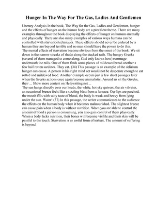 Hunger In The Way For The Gas, Ladies And Gentlemen
Literary Analysis In the book, The Way for the Gas, Ladies and Gentlemen, hunger
and the effects of hunger on the human body are a prevalent theme. There are many
examples throughout the book displaying the effects of hunger on humans mentally
and physically. There are also many examples of various ways humans can be
controlled with starvationtechniques. These effects should never be endured by a
human they are beyond terrible and no man should have the power to do this.
The mental effects of starvation become obvious from the onset of the book. We sit
down in the narrow streaks of shade along the stacked rails. The hungry Greeks
(several of them managed to come along, God only knows how) rummage
underneath the rails. One of them finds some pieces of mildewed bread another a
few half rotten sardines. They eat. (34) This passage is an example of the delirium
hunger can cause. A person in his right mind set would not be desperate enough to eat
rotted and mildewed food. Another example occurs just a few short passages later
when the Greeks actions once again become animalistic. Around us sit the Greeks,
their ... Show more content on Helpwriting.net ...
The sun hangs directly over our heads, the white, hot sky quivers, the air vibrates,
an occasional breeze feels like a sizzling blast from a furnace. Our lips are parched,
the mouth fills with salty taste of blood, the body is weak and heavy from lying
under the sun. Water! (37) In this passage, the writer communicates to the audience
the effects on the human body when it becomes malnourished. The slightest breeze
can cause pain when a body is without nutrition. When you are able to control the
amount of food a person is consuming, you also gain control of them physically.
When a body lacks nutrition, their bones will become visible and their skin will be
painful to the touch. Starvation is an awful form of torture. The amount of suffering
is beyond
 