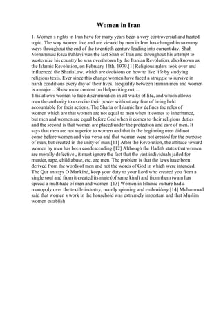 Women in Iran
1. Women s rights in Iran have for many years been a very controversial and heated
topic. The way women live and are viewed by men in Iran has changed in so many
ways throughout the end of the twentieth century leading into current day. Shah
Mohammad Reza Pahlavi was the last Shah of Iran and throughout his attempt to
westernize his country he was overthrown by the Iranian Revolution, also known as
the Islamic Revolution, on February 11th, 1979.[1] Religious rulers took over and
influenced the ShariaLaw, which are decisions on how to live life by studying
religious texts. Ever since this change women have faced a struggle to survive in
harsh conditions every day of their lives. Inequality between Iranian men and women
is a major... Show more content on Helpwriting.net ...
This allows women to face discrimination in all walks of life, and which allows
men the authority to exercise their power without any fear of being held
accountable for their actions. The Sharia or Islamic law defines the roles of
women which are that women are not equal to men when it comes to inheritance,
but men and women are equal before God when it comes to their religious duties
and the second is that women are placed under the protection and care of men. It
says that men are not superior to women and that in the beginning men did not
come before women and visa versa and that woman were not created for the purpose
of man, but created in the unity of man.[11] After the Revolution, the attitude toward
women by men has been condescending.[12] Although the Hadith states that women
are morally defective , it must ignore the fact that the vast individuals jailed for
murder, rape, child abuse, etc. are men. The problem is that the laws have been
derived from the words of men and not the words of God in which were intended.
The Qur an says O Mankind, keep your duty to your Lord who created you from a
single soul and from it created its mate (of same kind) and from them twain has
spread a multitude of men and women .[13] Women in Islamic culture had a
monopoly over the textile industry, mainly spinning and embroidery.[14] Muhammad
said that women s work in the household was extremely important and that Muslim
women establish
 