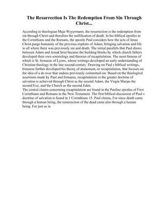 The Resurrection Is The Redemption From Sin Through
Christ...
According to theologian Maja Weyermann, the resurrection is the redemption from
sin through Christ and therefore the nullification of death. In his biblical epistles to
the Corinthians and the Romans, the apostle Paul considers how the acts of Jesus
Christ purge humanity of the previous exploits of Adam, bringing salvation and life
to all where there was previously sin and death. The initial parallels that Paul draws
between Adam and JesusChrist became the building blocks by which church fathers
developed their own soteriology and theories of recapitulation. The most famous of
which is St. Irenaeus of Lyons, whose writings developed an early understanding of
Christian theology in the late second century. Drawing on Paul s biblical writings,
Irenaeus further developed his theory of atonement, or recapitulation, that focuses on
the idea of a do over that undoes previously committed sin. Based on the theological
assertions made by Paul and Irenaeus, recapitulation in the greater doctrine of
salvation is achieved through Christ as the second Adam, the Virgin Maryas the
second Eve, and the Church as the second Eden.
The central claims concerning recapitulation are found in the Pauline epistles of First
Corinthians and Romans in the New Testament. The first biblical discussion of Paul s
doctrine of salvation is found in 1 Corinthians 15. Paul claims, For since death came
through a human being, the resurrection of the dead came also through a human
being. For just as in
 