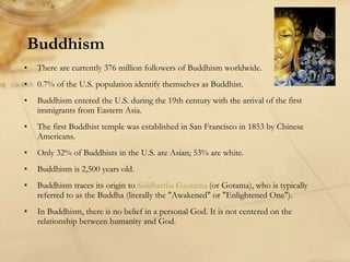 Buddhism There are currently 376 million followers of Buddhism worldwide. 0.7% of the U.S. population identify themselves as Buddhist. Buddhism entered the U.S. during the 19th century with the arrival of the first immigrants from Eastern Asia.  The first Buddhist temple was established in San Francisco in 1853 by Chinese Americans. Only 32% of Buddhists in the U.S. are Asian; 53% are white.  Buddhism is 2,500 years old. Buddhism traces its origin to  Siddhartha Gautama  (or Gotama), who is typically referred to as the Buddha (literally the "Awakened" or "Enlightened One"). In Buddhism, there is no belief in a personal God. It is not centered on the relationship between humanity and God. 