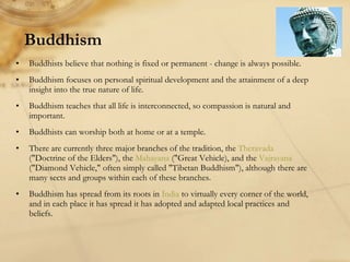 Buddhism Buddhists believe that nothing is fixed or permanent - change is always possible. Buddhism focuses on personal spiritual development and the attainment of a deep insight into the true nature of life. Buddhism teaches that all life is interconnected, so compassion is natural and important.  Buddhists can worship both at home or at a temple. There are currently three major branches of the tradition, the  Theravada  ("Doctrine of the Elders"), the  Mahayana  ("Great Vehicle), and the  Vajrayana  ("Diamond Vehicle," often simply called "Tibetan Buddhism"), although there are many sects and groups within each of these branches.  Buddhism has spread from its roots in  India  to virtually every corner of the world, and in each place it has spread it has adopted and adapted local practices and beliefs.  