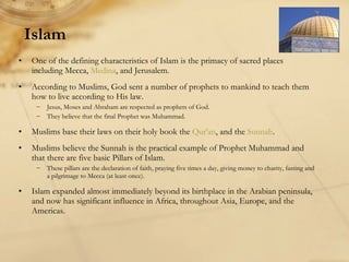 Islam One of the defining characteristics of Islam is the primacy of sacred places including Mecca,  Medina , and Jerusalem.  According to Muslims, God sent a number of prophets to mankind to teach them how to live according to His law. Jesus, Moses and Abraham are respected as prophets of God. They believe that the final Prophet was Muhammad. Muslims base their laws on their holy book the  Qur'an , and the  Sunnah . Muslims believe the Sunnah is the practical example of Prophet Muhammad and that there are five basic Pillars of Islam. These pillars are the declaration of faith, praying five times a day, giving money to charity, fasting and a pilgrimage to Mecca (at least once). Islam expanded almost immediately beyond its birthplace in the Arabian peninsula, and now has significant influence in Africa, throughout Asia, Europe, and the Americas. 