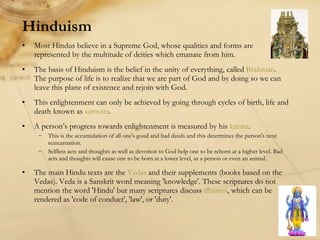Hinduism Most Hindus believe in a Supreme God, whose qualities and forms are represented by the multitude of deities which emanate from him. The basis of Hinduism is the belief in the unity of everything, called  Brahman . The purpose of life is to realize that we are part of God and by doing so we can leave this plane of existence and rejoin with God.  This enlightenment can only be achieved by going through cycles of birth, life and death known as  samsara .  A person’s progress towards enlightenment is measured by his  karma .  This is the accumulation of all one's good and bad deeds and this determines the person's next reincarnation.  Selfless acts and thoughts as well as devotion to God help one to be reborn at a higher level. Bad acts and thoughts will cause one to be born at a lower level, as a person or even an animal. The main Hindu texts are the  Vedas  and their supplements (books based on the Vedas). Veda is a Sanskrit word meaning 'knowledge'. These scriptures do not mention the word 'Hindu' but many scriptures discuss  dharma , which can be rendered as 'code of conduct', 'law', or 'duty'. 