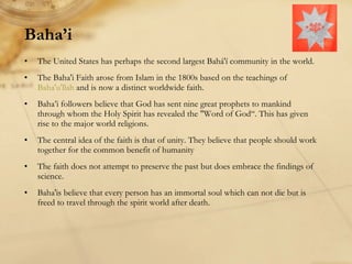 Baha’i The United States has perhaps the second largest Bahá'í community in the world. The Baha'i Faith arose from Islam in the 1800s based on the teachings of  Baha'u'llah  and is now a distinct worldwide faith.  Baha’i followers believe that God has sent nine great prophets to mankind through whom the Holy Spirit has revealed the "Word of God“. This has given rise to the major world religions.  The central idea of the faith is that of unity. They believe that people should work together for the common benefit of humanity The faith does not attempt to preserve the past but does embrace the findings of science.  Baha'is believe that every person has an immortal soul which can not die but is freed to travel through the spirit world after death. 