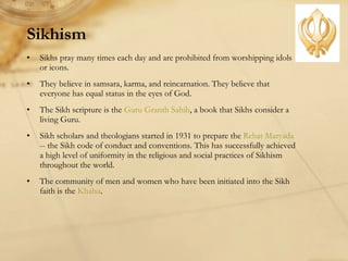 Sikhism Sikhs pray many times each day and are prohibited from worshipping idols or icons. They believe in samsara, karma, and reincarnation. They believe that everyone has equal status in the eyes of God.  The Sikh scripture is the  Guru Granth Sahib , a book that Sikhs consider a living Guru. Sikh scholars and theologians started in 1931 to prepare the  Rehat Maryada  -- the Sikh code of conduct and conventions. This has successfully achieved a high level of uniformity in the religious and social practices of Sikhism throughout the world.  The community of men and women who have been initiated into the Sikh faith is the  Khalsa .  