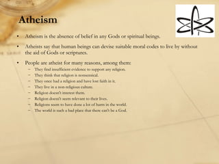 Atheism Atheism is the absence of belief in any Gods or spiritual beings.  Atheists say that human beings can devise suitable moral codes to live by without the aid of Gods or scriptures. People are atheist for many reasons, among them: They find insufficient evidence to support any religion. They think that religion is nonsensical. They once had a religion and have lost faith in it. They live in a non-religious culture. Religion doesn't interest them. Religion doesn't seem relevant to their lives. Religions seem to have done a lot of harm in the world. The world is such a bad place that there can't be a God. 