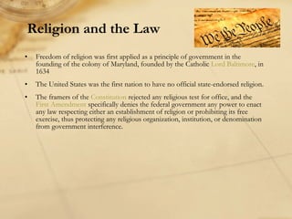 Religion and the Law Freedom of religion was first applied as a principle of government in the founding of the colony of Maryland, founded by the Catholic  Lord Baltimore , in 1634 The United States was the first nation to have no official state-endorsed religion. The framers of the  Constitution  rejected any religious test for office, and the  First Amendment  specifically denies the federal government any power to enact any law respecting either an establishment of religion or prohibiting its free exercise, thus protecting any religious organization, institution, or denomination from government interference.  