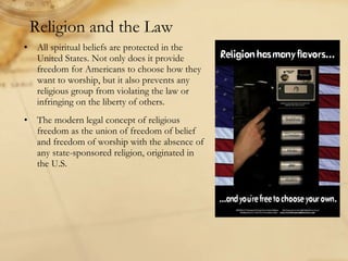 All spiritual beliefs are protected in the United States. Not only does it provide freedom for Americans to choose how they want to worship, but it also prevents any religious group from violating the law or infringing on the liberty of others. The modern legal concept of religious freedom as the union of freedom of belief and freedom of worship with the absence of any state-sponsored religion, originated in the U.S. Religion and the Law 