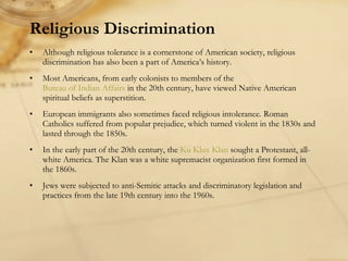 Religious Discrimination Although religious tolerance is a cornerstone of American society, religious discrimination has also been a part of America’s history. Most Americans, from early colonists to members of the  Bureau of Indian Affairs  in the 20th century, have viewed Native American spiritual beliefs as superstition.  European immigrants also sometimes faced religious intolerance. Roman Catholics suffered from popular prejudice, which turned violent in the 1830s and lasted through the 1850s.  In the early part of the 20th century, the  Ku Klux Klan  sought a Protestant, all-white America. The Klan was a white supremacist organization first formed in the 1860s. Jews were subjected to anti-Semitic attacks and discriminatory legislation and practices from the late 19th century into the 1960s.  