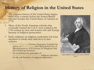 History of Religion in the United States The religious history of the United States begins more than a century before the former British colonies became the United States of America in 1776. Many of the North American colonies that eventually formed the U.S.A. were settled in the 17th century by men and women who left Europe because of religious persecution. Early emphasis on religious conformity led some members to break away and move to new colonies.  Roger Williams , a Puritan clergyman, founded the colony of  Rhode Island  after being kicked out of Massachusetts in 1635 because he disagreed with the colonial government.  He established the principles of  separation of church and state , religious tolerance for all, and freedom of religious expression.  Roger Williams, founder of the colony of Rhode Island 