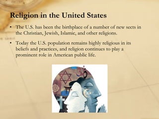 Religion in the United States   The U.S. has been the birthplace of a number of new sects in the Christian, Jewish, Islamic, and other religions.  Today the U.S. population remains highly religious in its beliefs and practices, and religion continues to play a prominent role in American public life.  