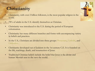 Christianity Christianity, with over 2 billion followers, is the most popular religion in the world. 78% of adults in the U.S. identify themselves as Christian. Christianity was introduced to the U.S. during the period of European colonization. Christianity has many different branches and forms with accompanying variety in beliefs and practices. In the U.S., Christians are divided into three groups:  Protestant ,  Catholic , and  Orthodox  . Christianity developed out of Judaism in the 1st century C.E. It is founded on the life, teachings, death, and resurrection of Jesus. Traditional Christian beliefs include the belief that Jesus is the divine and human Messiah sent to the save the world. 