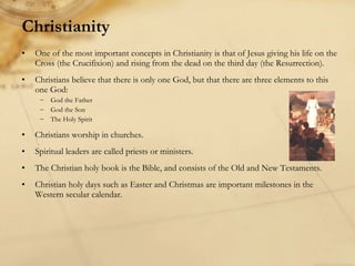 Christianity One of the most important concepts in Christianity is that of Jesus giving his life on the Cross (the Crucifixion) and rising from the dead on the third day (the Resurrection). Christians believe that there is only one God, but that there are three elements to this one God:  God the Father God the Son The Holy Spirit Christians worship in churches. Spiritual leaders are called priests or ministers. The Christian holy book is the Bible, and consists of the Old and New Testaments. Christian holy days such as Easter and Christmas are important milestones in the Western secular calendar. 