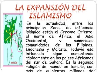 La expansión del islamismo   En la actualidad, entre las principales Zonas de influencia islámica están el Cercano Oriente, el norte de África, el Asia Occidental, y numerosas comunidades de las Filipinas, Indonesia y Malasia. Todavía esa influencia sigue aumentando rápidamente en los países Africanos del sur de Sahara. Es la segunda religión del mundo en tamaño, con más de quinientos millones de adeptos.