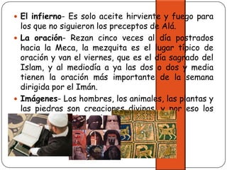 El infierno- Es solo aceite hirviente y fuego para los que no siguieron los preceptos de Alá.La oración- Rezan cinco veces al día postrados hacia la Meca, la mezquita es el lugar típico de oración y van el viernes, que es el día sagrado del Islam, y al mediodía a ya las dos o dos y media tienen la oración más importante de la semana dirigida por el Imán.Imágenes- Los hombres, los animales, las plantas y las piedras son creaciones divinas, y por eso los hombres no deben volverlos a crear. 