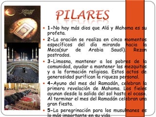 PILARES1-No hay más dios que Alá y Mahoma es su profeta.2-La oración se realiza en cinco momentos específicos del día mirando hacia la Meca(sur de Arabia Saudí). Rezan postrados.3-Limosna, mantener a los pobres de la comunidad, ayudar a mantener las mezquitas y a la formación religiosa. Estos actos de generosidad purifican la riqueza personal.4-Ayuno del mes del Ramadán, celebran la primera revelación de Mahoma. Los fieles ayunan desde la salida del sol hasta el ocaso. Al terminar el mes del Ramadán celebran una gran fiesta.5-La peregrinación para los musulmanes es lo más importante en su vida.