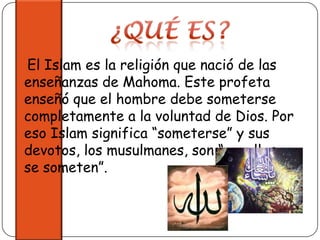 ¿Qué Es?   El Islam es la religión que nació de las enseñanzas de Mahoma. Este profeta enseñó que el hombre debe someterse completamente a la voluntad de Dios. Por eso Islam significa “someterse” y sus devotos, los musulmanes, son “aquellos que se someten”.