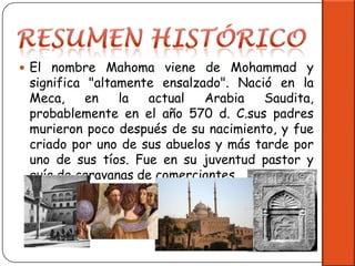 Resumen HistóricoEl nombre Mahoma viene de Mohammad y significa "altamente ensalzado". Nació en la Meca, en la actual Arabia Saudita, probablemente en el año 570 d. C.suspadres murieron poco después de su nacimiento, y fue criado por uno de sus abuelos y más tarde por uno de sus tíos. Fue en su juventud pastor y guía de caravanas de comerciantes