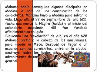 Mahoma había conseguido algunos discípulos en Medina. A raíz de una conspiración de los coraichitas, Mahoma huyó a Medina para salvar la vida. Llego allá el 22 de septiembre del año 622, fecha que marca la Hégira (huida) y el inicio del calendario musulmán. Allí fue fundada oficialmente su religión.Siguiendo una "revelación" de Alá, en el año 628 Mahoma partió a la cabeza de los musulmanes, para invadir la Meca. Después de llegar a un acuerdo con los coraichitas, entró en la ciudad, destruyó todos los ídolos de la y anunció el advenimiento de una era de paz y de prosperidad general. 