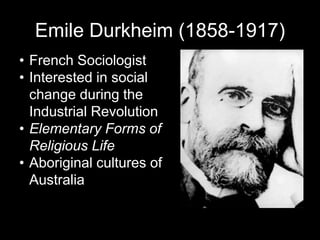 Emile Durkheim (1858-1917)
• French Sociologist
• Interested in social
change during the
Industrial Revolution
• Elementary Forms of
Religious Life
• Aboriginal cultures of
Australia
 