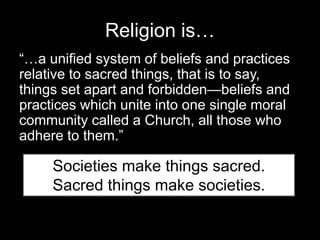 Religion is…
“…a unified system of beliefs and practices
relative to sacred things, that is to say,
things set apart and forbidden—beliefs and
practices which unite into one single moral
community called a Church, all those who
adhere to them.”
Societies make things sacred.
Sacred things make societies.
 